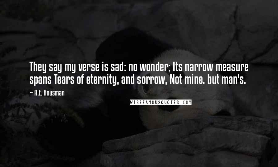 A.E. Housman Quotes: They say my verse is sad: no wonder; Its narrow measure spans Tears of eternity, and sorrow, Not mine. but man's.