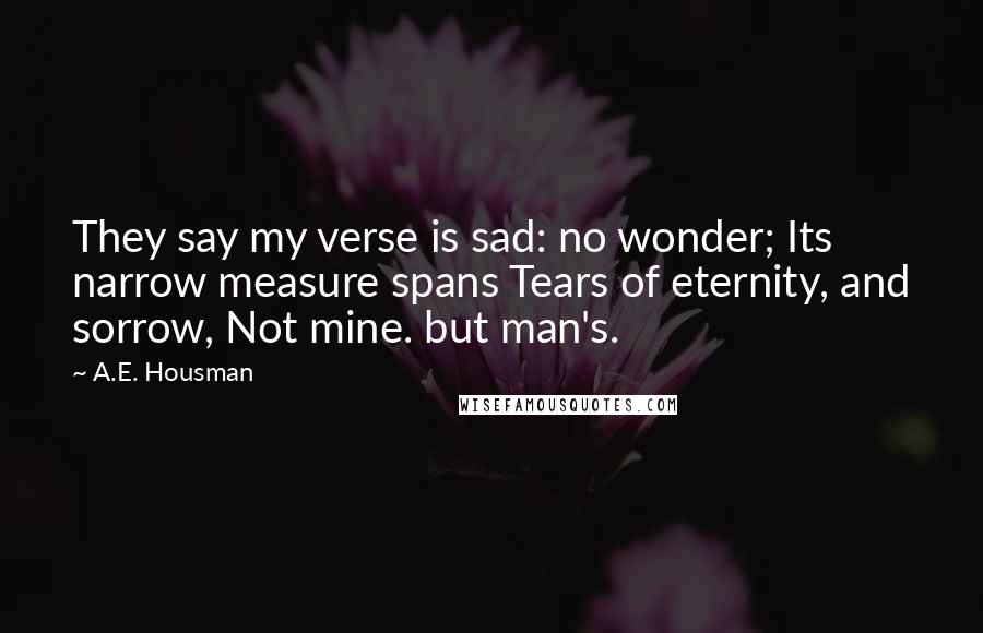 A.E. Housman Quotes: They say my verse is sad: no wonder; Its narrow measure spans Tears of eternity, and sorrow, Not mine. but man's.