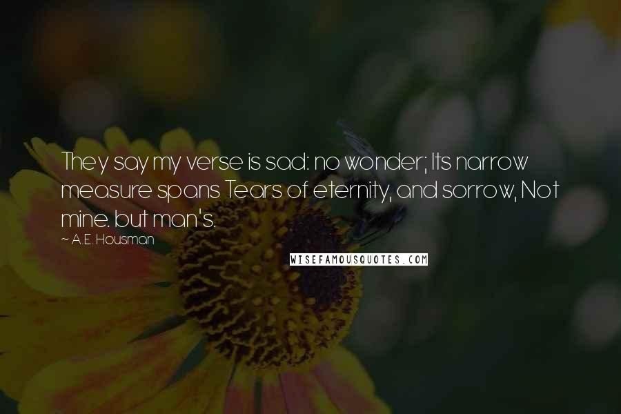 A.E. Housman Quotes: They say my verse is sad: no wonder; Its narrow measure spans Tears of eternity, and sorrow, Not mine. but man's.