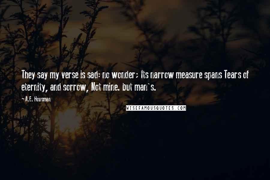 A.E. Housman Quotes: They say my verse is sad: no wonder; Its narrow measure spans Tears of eternity, and sorrow, Not mine. but man's.