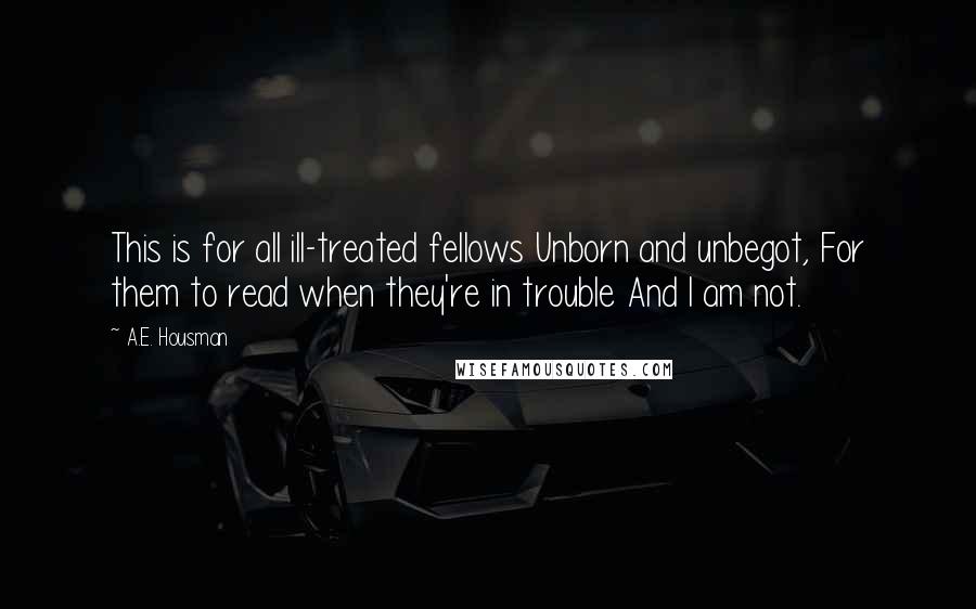 A.E. Housman Quotes: This is for all ill-treated fellows Unborn and unbegot, For them to read when they're in trouble And I am not.