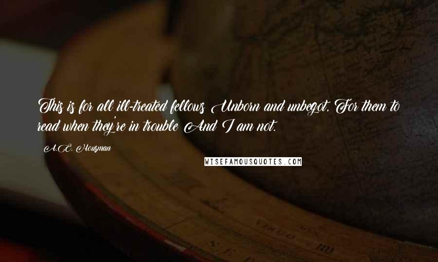 A.E. Housman Quotes: This is for all ill-treated fellows Unborn and unbegot, For them to read when they're in trouble And I am not.