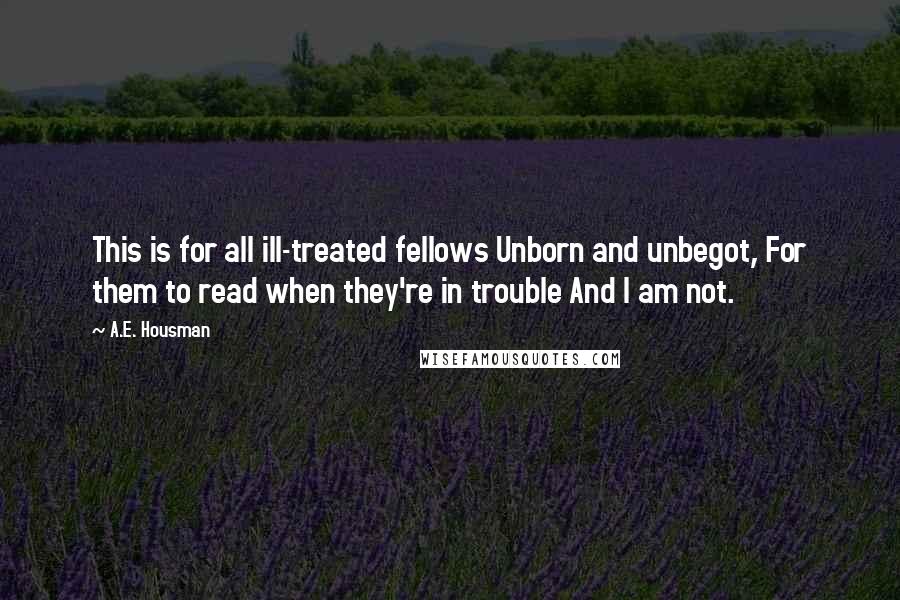 A.E. Housman Quotes: This is for all ill-treated fellows Unborn and unbegot, For them to read when they're in trouble And I am not.