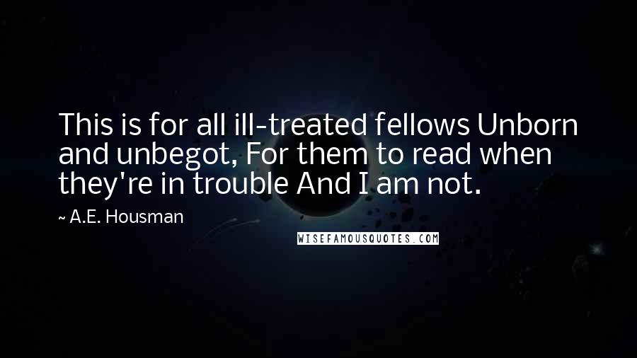 A.E. Housman Quotes: This is for all ill-treated fellows Unborn and unbegot, For them to read when they're in trouble And I am not.