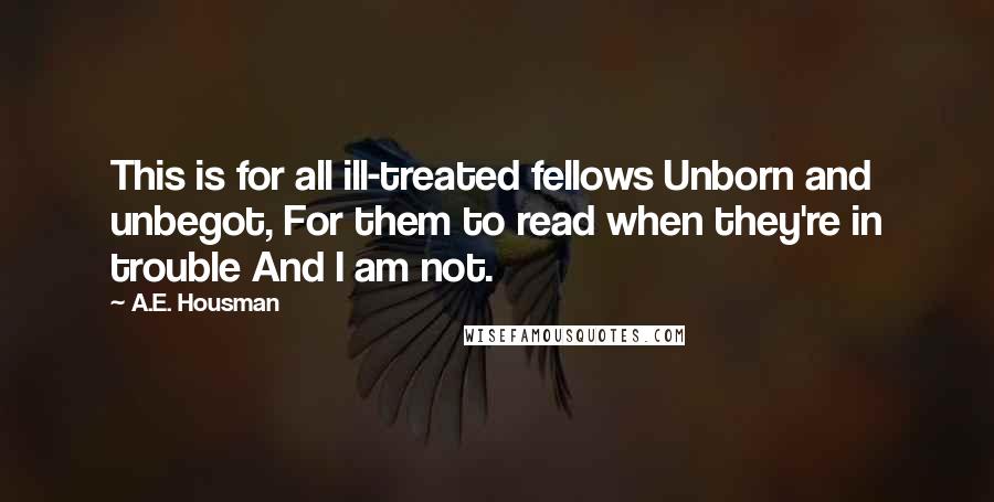 A.E. Housman Quotes: This is for all ill-treated fellows Unborn and unbegot, For them to read when they're in trouble And I am not.