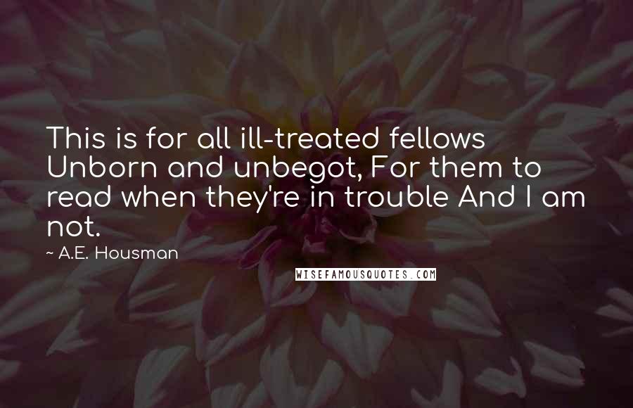 A.E. Housman Quotes: This is for all ill-treated fellows Unborn and unbegot, For them to read when they're in trouble And I am not.