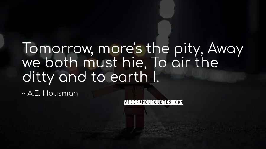 A.E. Housman Quotes: Tomorrow, more's the pity, Away we both must hie, To air the ditty and to earth I.