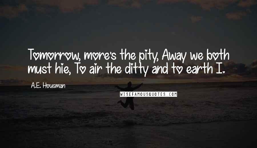 A.E. Housman Quotes: Tomorrow, more's the pity, Away we both must hie, To air the ditty and to earth I.
