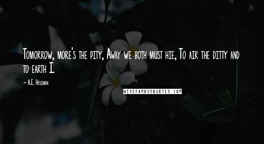 A.E. Housman Quotes: Tomorrow, more's the pity, Away we both must hie, To air the ditty and to earth I.
