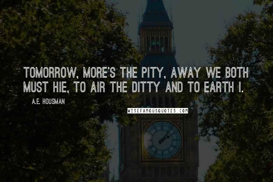 A.E. Housman Quotes: Tomorrow, more's the pity, Away we both must hie, To air the ditty and to earth I.