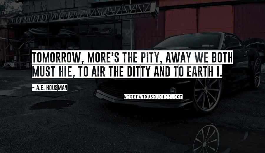 A.E. Housman Quotes: Tomorrow, more's the pity, Away we both must hie, To air the ditty and to earth I.