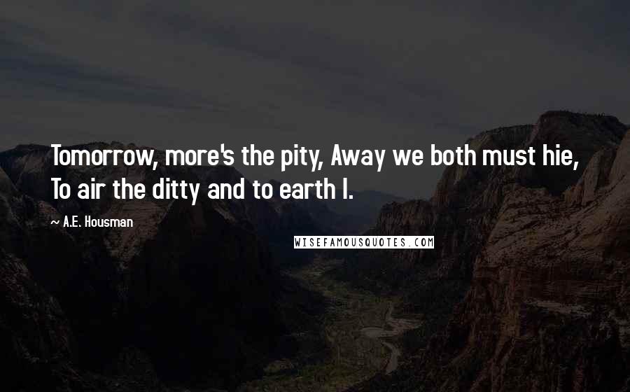 A.E. Housman Quotes: Tomorrow, more's the pity, Away we both must hie, To air the ditty and to earth I.