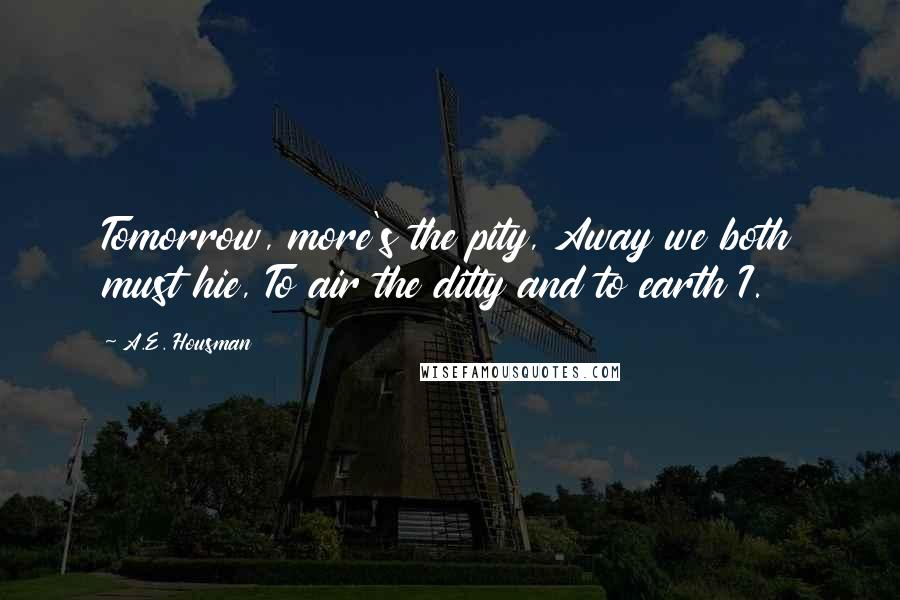 A.E. Housman Quotes: Tomorrow, more's the pity, Away we both must hie, To air the ditty and to earth I.