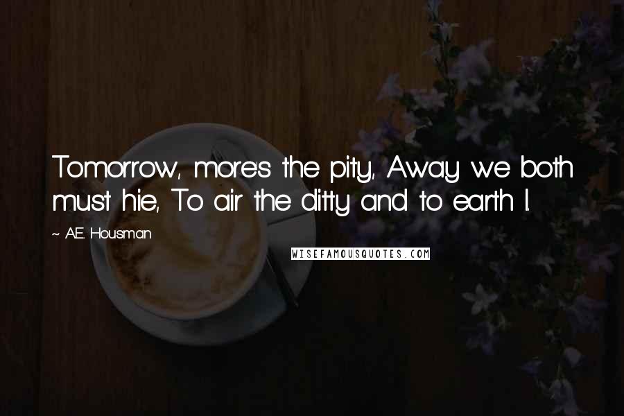 A.E. Housman Quotes: Tomorrow, more's the pity, Away we both must hie, To air the ditty and to earth I.