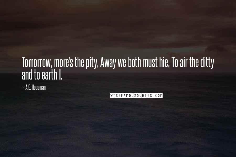A.E. Housman Quotes: Tomorrow, more's the pity, Away we both must hie, To air the ditty and to earth I.