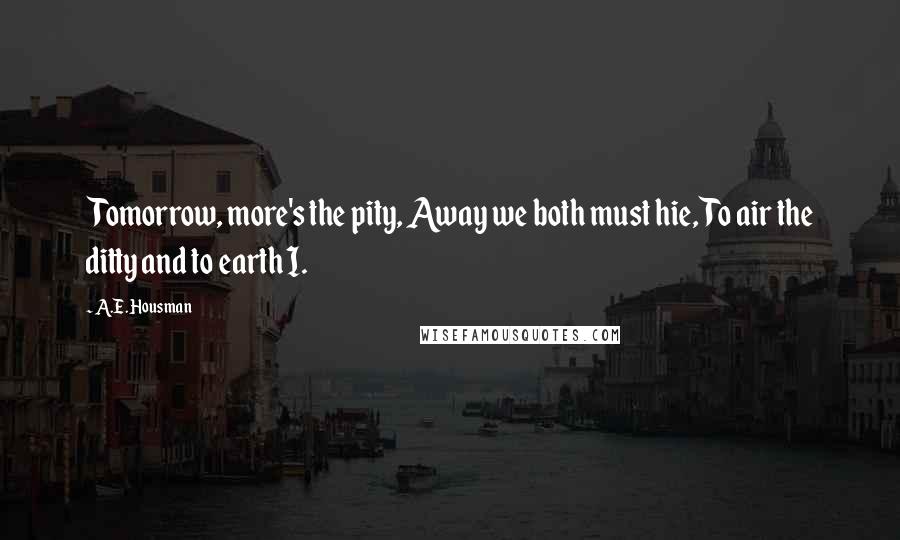 A.E. Housman Quotes: Tomorrow, more's the pity, Away we both must hie, To air the ditty and to earth I.