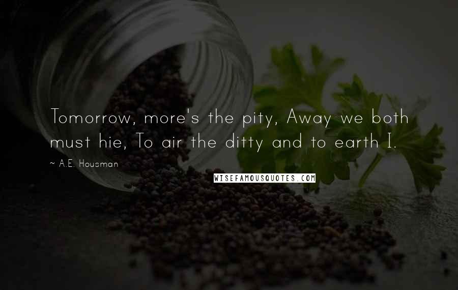 A.E. Housman Quotes: Tomorrow, more's the pity, Away we both must hie, To air the ditty and to earth I.