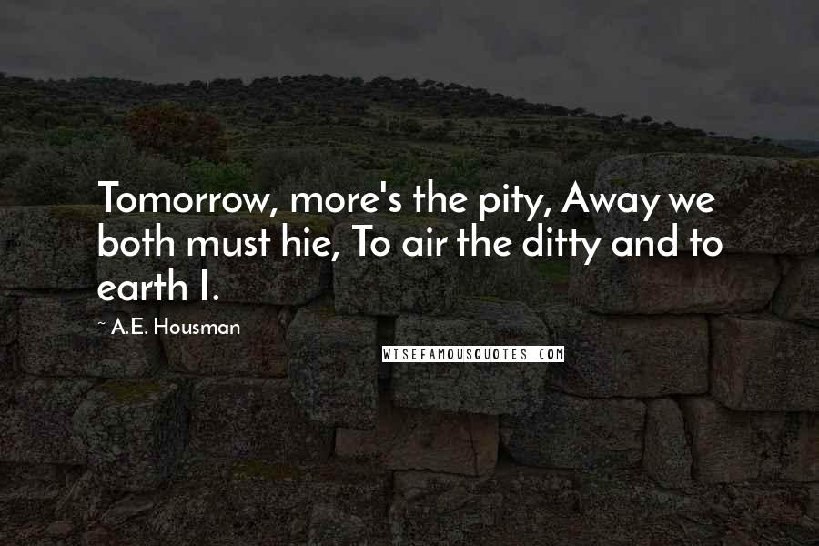 A.E. Housman Quotes: Tomorrow, more's the pity, Away we both must hie, To air the ditty and to earth I.