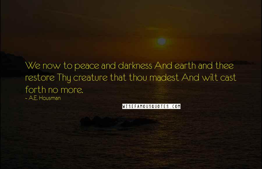 A.E. Housman Quotes: We now to peace and darkness And earth and thee restore Thy creature that thou madest And wilt cast forth no more.