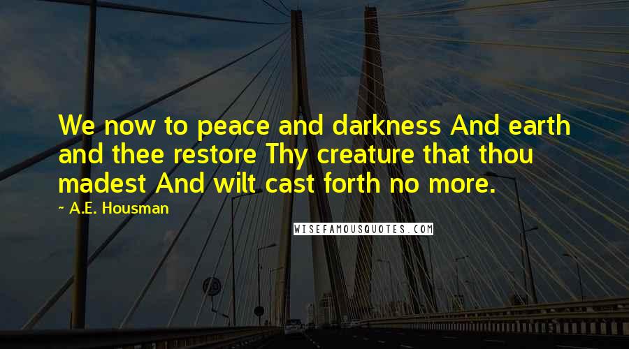 A.E. Housman Quotes: We now to peace and darkness And earth and thee restore Thy creature that thou madest And wilt cast forth no more.