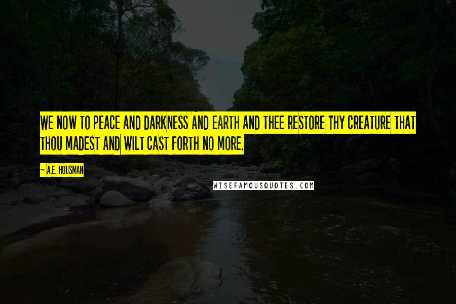 A.E. Housman Quotes: We now to peace and darkness And earth and thee restore Thy creature that thou madest And wilt cast forth no more.