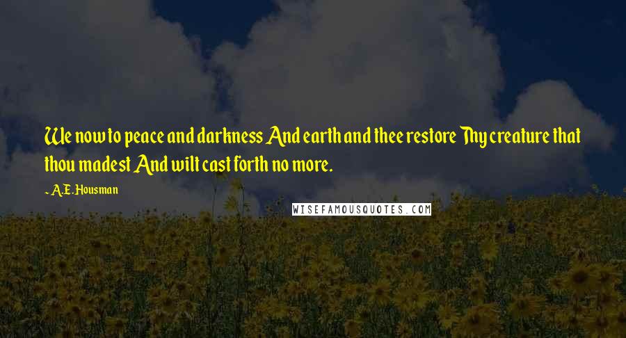 A.E. Housman Quotes: We now to peace and darkness And earth and thee restore Thy creature that thou madest And wilt cast forth no more.