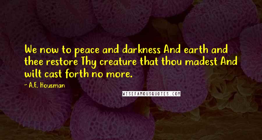 A.E. Housman Quotes: We now to peace and darkness And earth and thee restore Thy creature that thou madest And wilt cast forth no more.