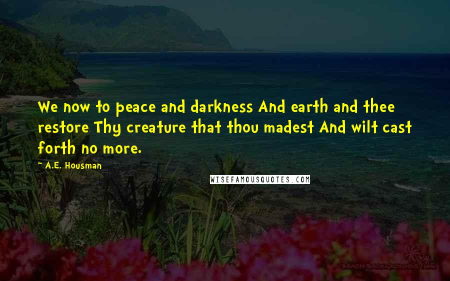 A.E. Housman Quotes: We now to peace and darkness And earth and thee restore Thy creature that thou madest And wilt cast forth no more.