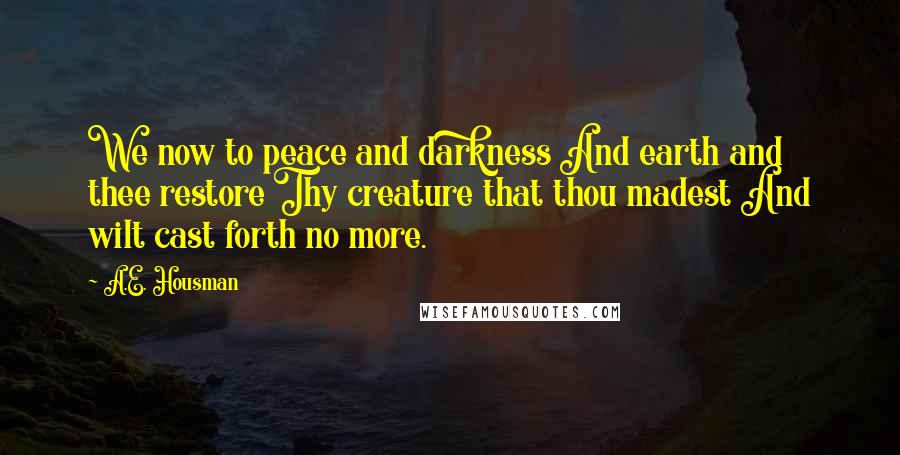 A.E. Housman Quotes: We now to peace and darkness And earth and thee restore Thy creature that thou madest And wilt cast forth no more.