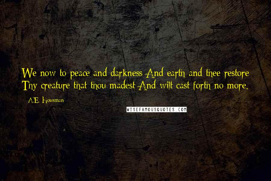 A.E. Housman Quotes: We now to peace and darkness And earth and thee restore Thy creature that thou madest And wilt cast forth no more.