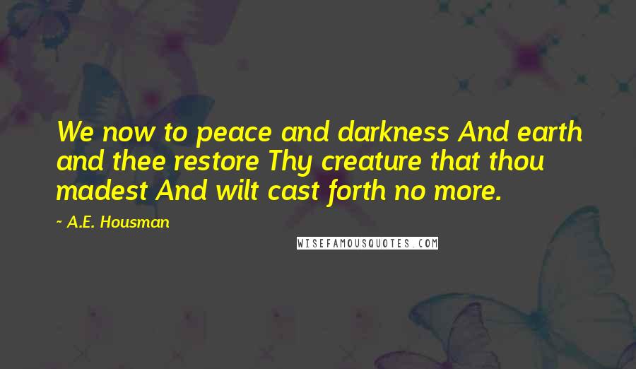 A.E. Housman Quotes: We now to peace and darkness And earth and thee restore Thy creature that thou madest And wilt cast forth no more.