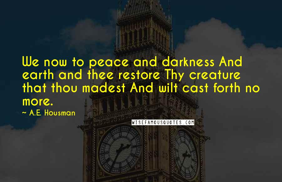 A.E. Housman Quotes: We now to peace and darkness And earth and thee restore Thy creature that thou madest And wilt cast forth no more.