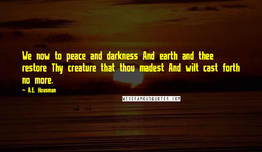 A.E. Housman Quotes: We now to peace and darkness And earth and thee restore Thy creature that thou madest And wilt cast forth no more.