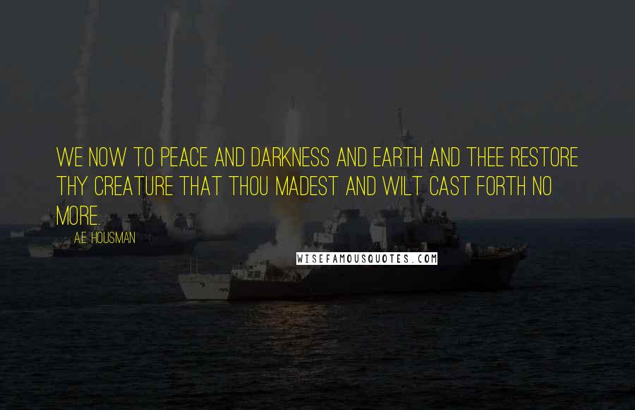 A.E. Housman Quotes: We now to peace and darkness And earth and thee restore Thy creature that thou madest And wilt cast forth no more.