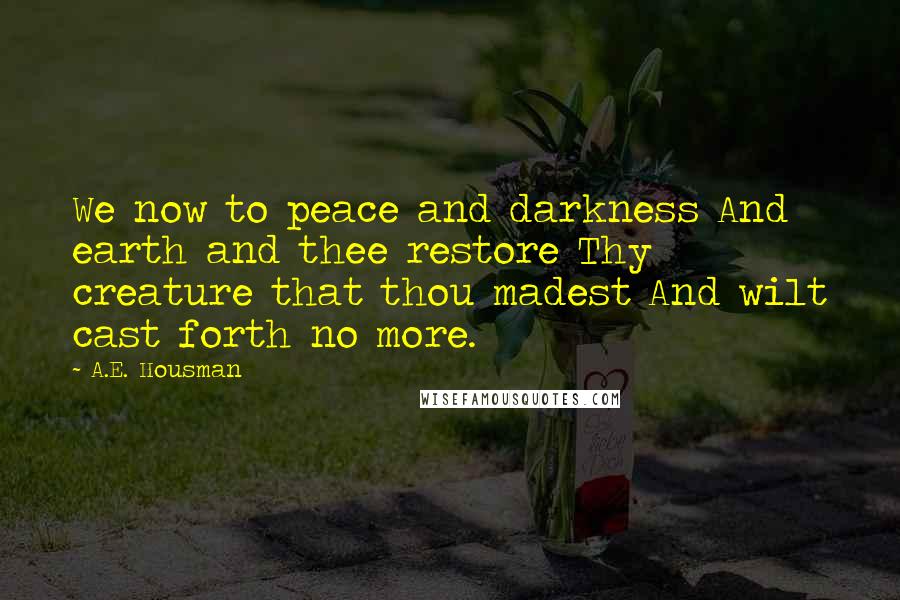 A.E. Housman Quotes: We now to peace and darkness And earth and thee restore Thy creature that thou madest And wilt cast forth no more.