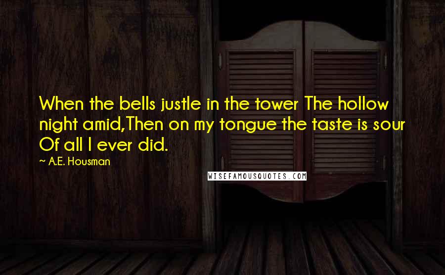 A.E. Housman Quotes: When the bells justle in the tower The hollow night amid,Then on my tongue the taste is sour Of all I ever did.