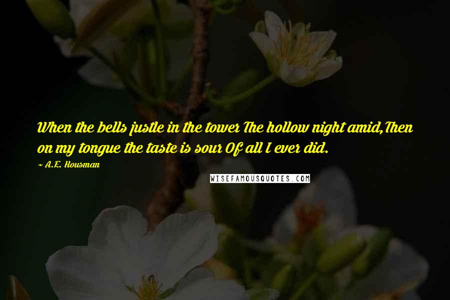 A.E. Housman Quotes: When the bells justle in the tower The hollow night amid,Then on my tongue the taste is sour Of all I ever did.