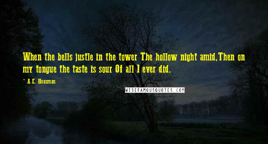 A.E. Housman Quotes: When the bells justle in the tower The hollow night amid,Then on my tongue the taste is sour Of all I ever did.