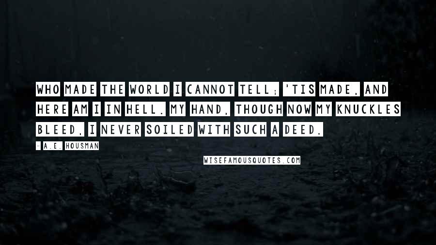 A.E. Housman Quotes: Who made the world I cannot tell; 'Tis made, and here am I in hell. My hand, though now my knuckles bleed, I never soiled with such a deed.