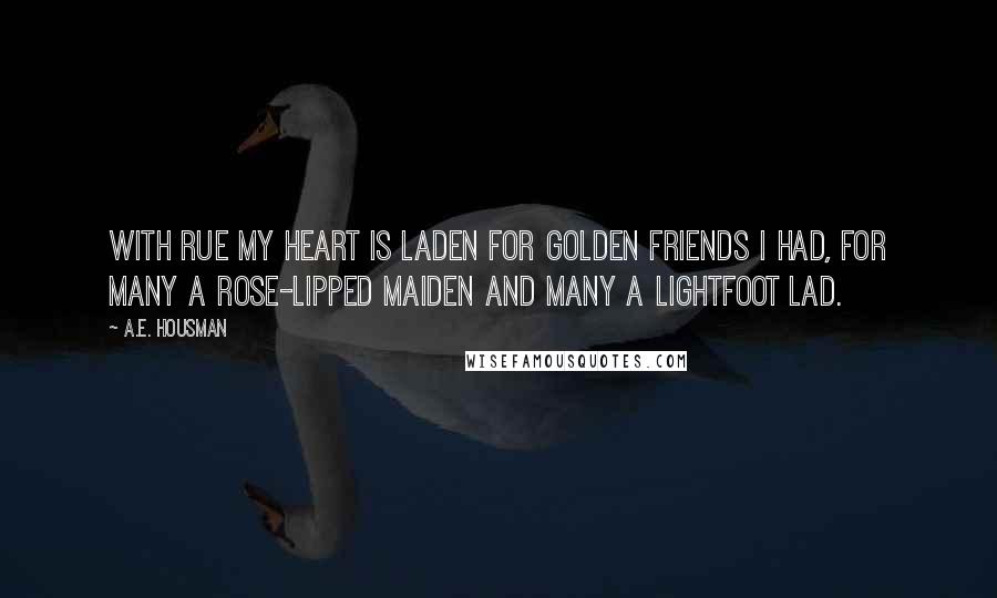 A.E. Housman Quotes: With rue my heart is laden For golden friends I had, For many a rose-lipped maiden And many a lightfoot lad.