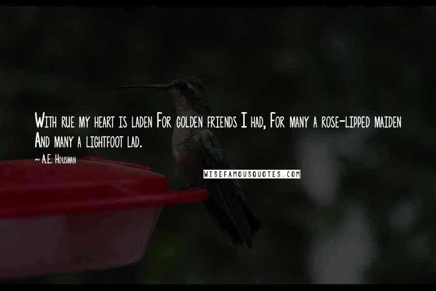 A.E. Housman Quotes: With rue my heart is laden For golden friends I had, For many a rose-lipped maiden And many a lightfoot lad.