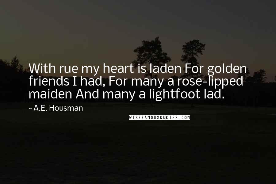 A.E. Housman Quotes: With rue my heart is laden For golden friends I had, For many a rose-lipped maiden And many a lightfoot lad.