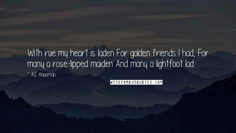 A.E. Housman Quotes: With rue my heart is laden For golden friends I had, For many a rose-lipped maiden And many a lightfoot lad.