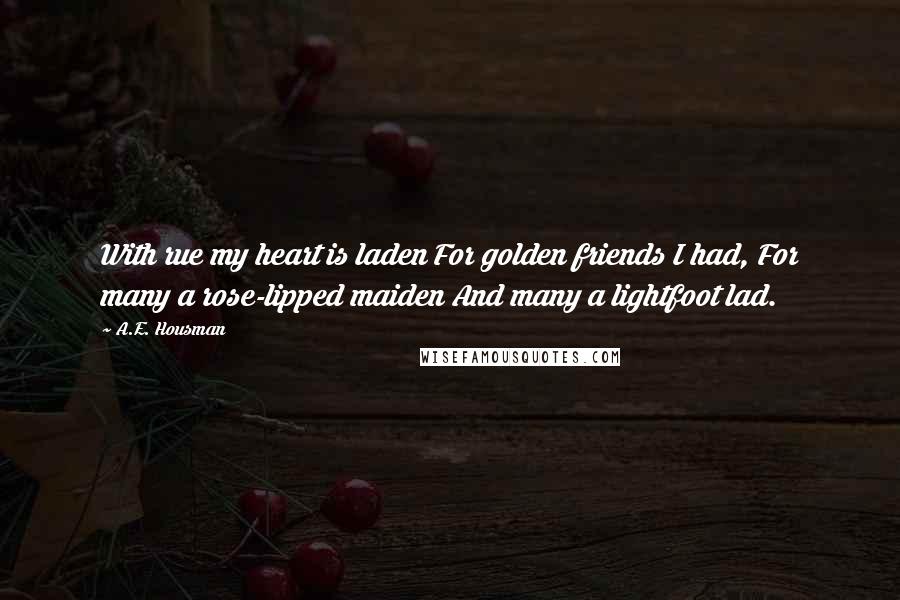 A.E. Housman Quotes: With rue my heart is laden For golden friends I had, For many a rose-lipped maiden And many a lightfoot lad.