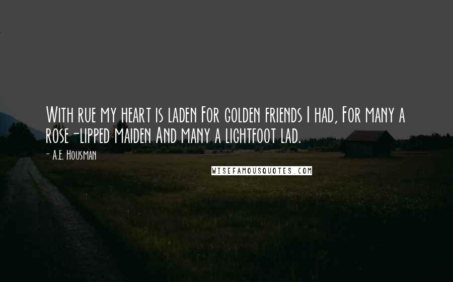 A.E. Housman Quotes: With rue my heart is laden For golden friends I had, For many a rose-lipped maiden And many a lightfoot lad.