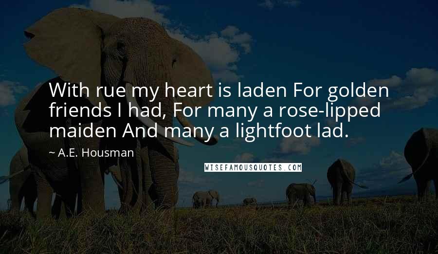 A.E. Housman Quotes: With rue my heart is laden For golden friends I had, For many a rose-lipped maiden And many a lightfoot lad.