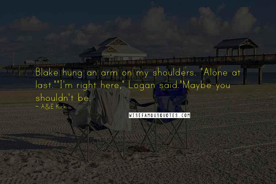 A&E Kirk Quotes: Blake hung an arm on my shoulders. "Alone at last.""I'm right here," Logan said."Maybe you shouldn't be.