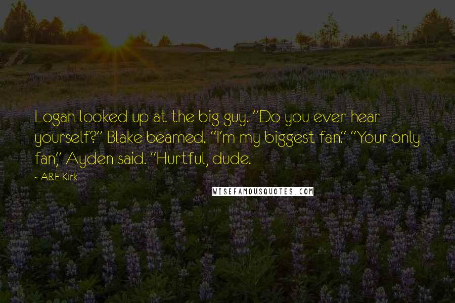 A&E Kirk Quotes: Logan looked up at the big guy. "Do you ever hear yourself?" Blake beamed. "I'm my biggest fan." "Your only fan," Ayden said. "Hurtful, dude.