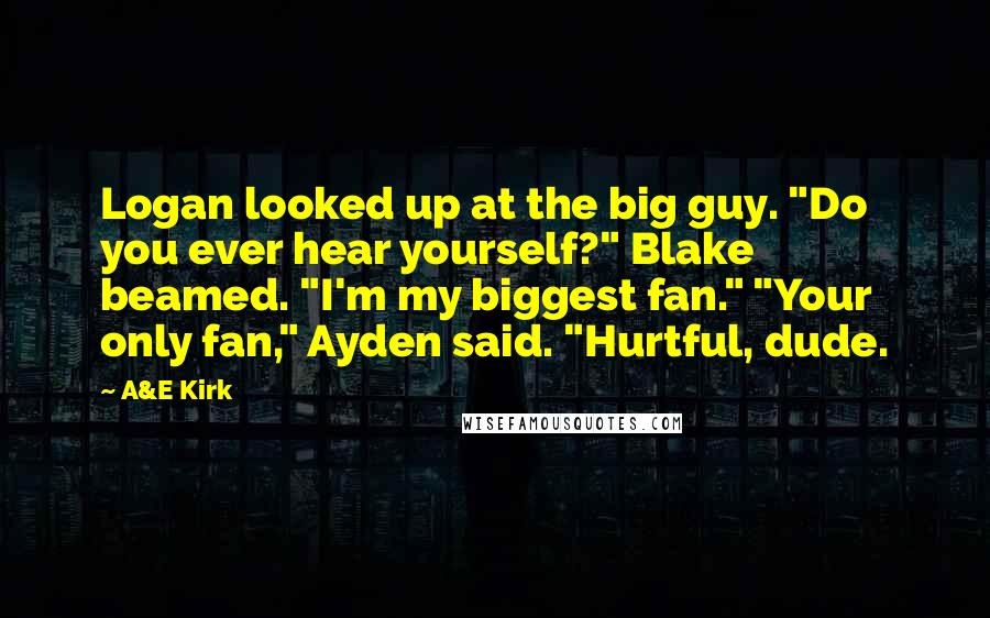 A&E Kirk Quotes: Logan looked up at the big guy. "Do you ever hear yourself?" Blake beamed. "I'm my biggest fan." "Your only fan," Ayden said. "Hurtful, dude.