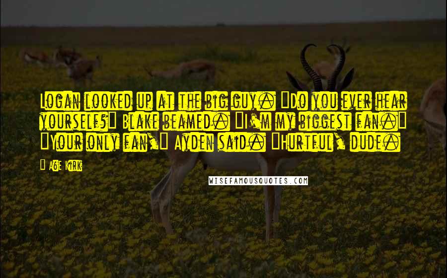 A&E Kirk Quotes: Logan looked up at the big guy. "Do you ever hear yourself?" Blake beamed. "I'm my biggest fan." "Your only fan," Ayden said. "Hurtful, dude.